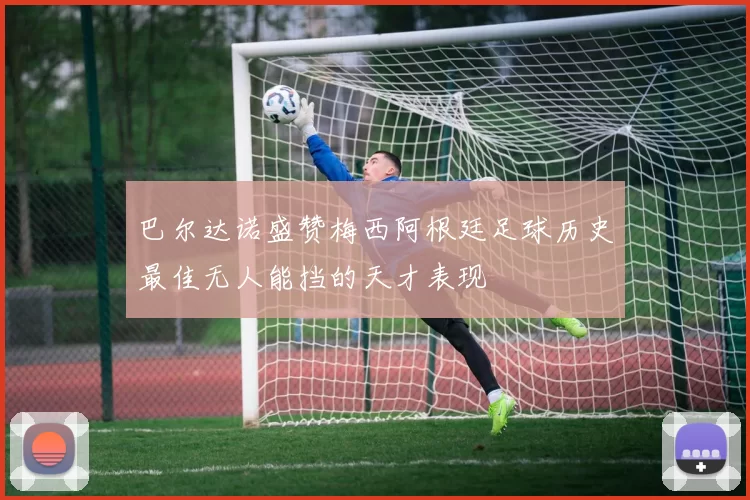 巴尔达诺盛赞梅西阿根廷足球历史最佳无人能挡的天才表现