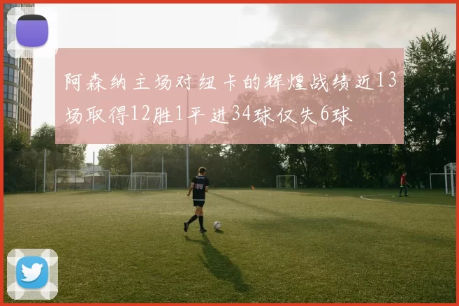 阿森纳主场对纽卡的辉煌战绩近13场取得12胜1平进34球仅失6球