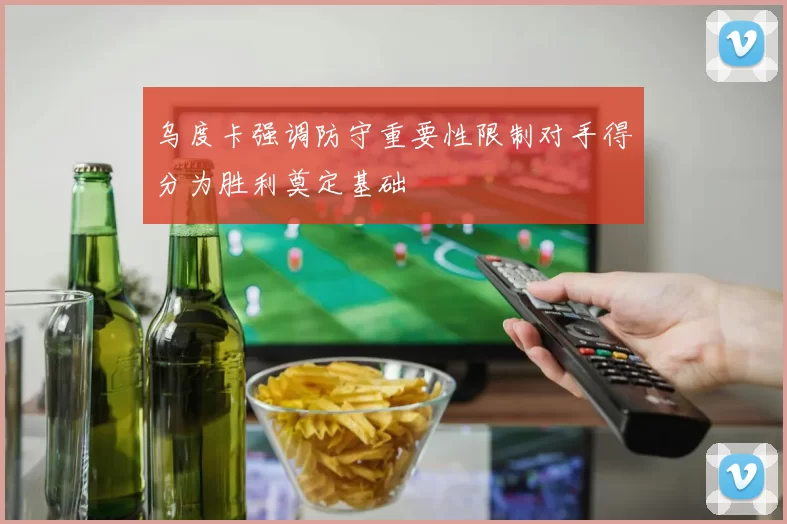 乌度卡强调防守重要性限制对手得分为胜利奠定基础