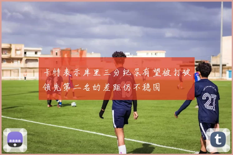 卡特表示库里三分纪录有望被打破领先第二名的差距仍不稳固