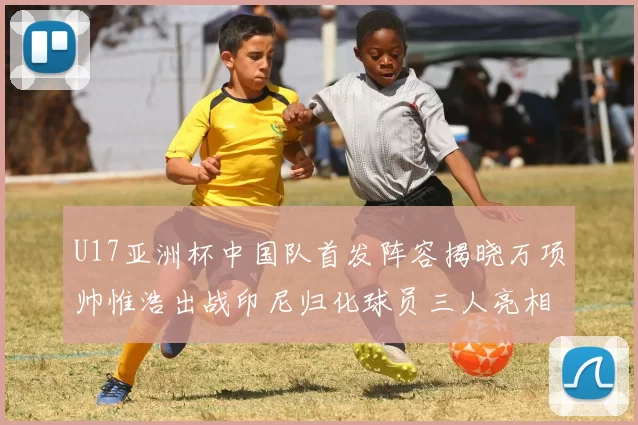 U17亚洲杯中国队首发阵容揭晓万项帅惟浩出战印尼归化球员三人亮相