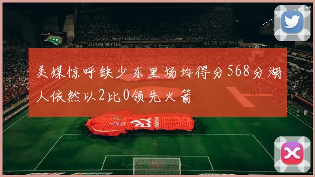 美媒惊呼缺少东里场均得分568分湖人依然以2比0领先火箭