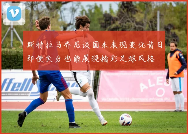 斯特拉马乔尼谈国米表现变化昔日即便失分也能展现精彩足球风格