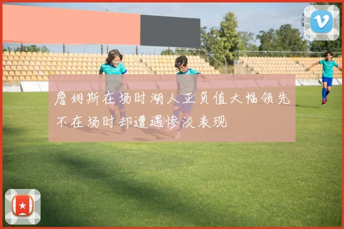 詹姆斯在场时湖人正负值大幅领先不在场时却遭遇惨淡表现