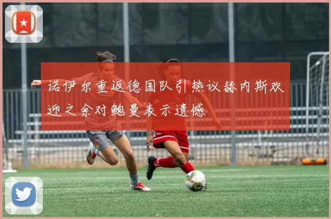 诺伊尔重返德国队引热议赫内斯欢迎之余对鲍曼表示遗憾
