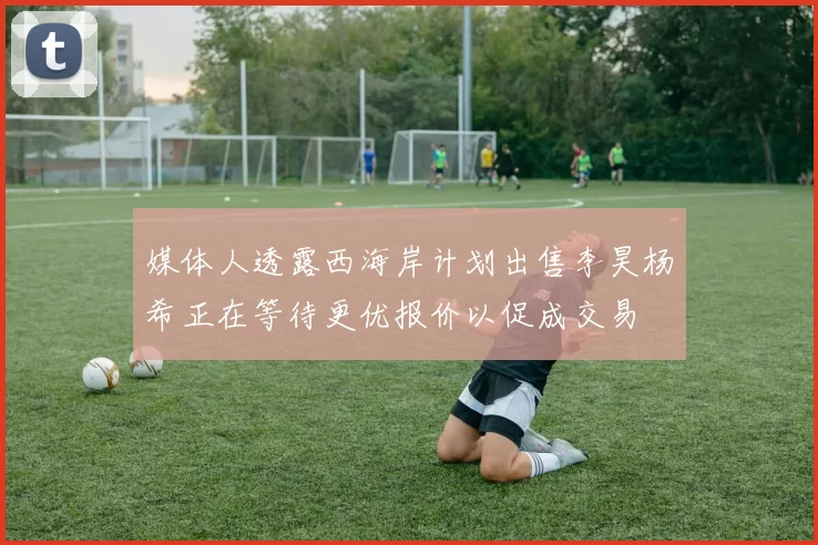 媒体人透露西海岸计划出售李昊杨希正在等待更优报价以促成交易