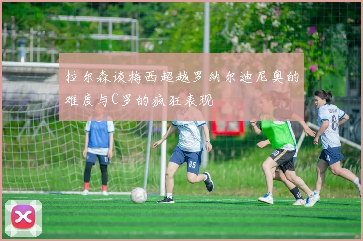 拉尔森谈梅西超越罗纳尔迪尼奥的难度与C罗的疯狂表现