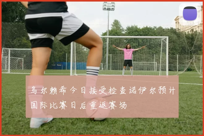 乌尔赖希今日接受检查诺伊尔预计国际比赛日后重返赛场