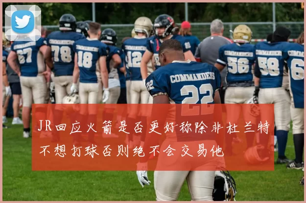 JR回应火箭是否更好称除非杜兰特不想打球否则绝不会交易他