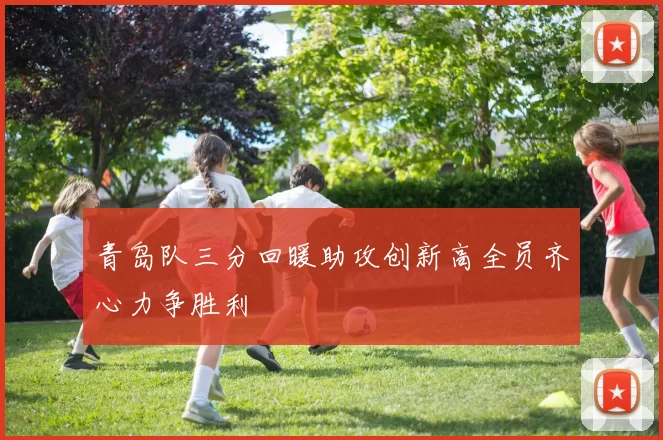 青岛队三分回暖助攻创新高全员齐心力争胜利