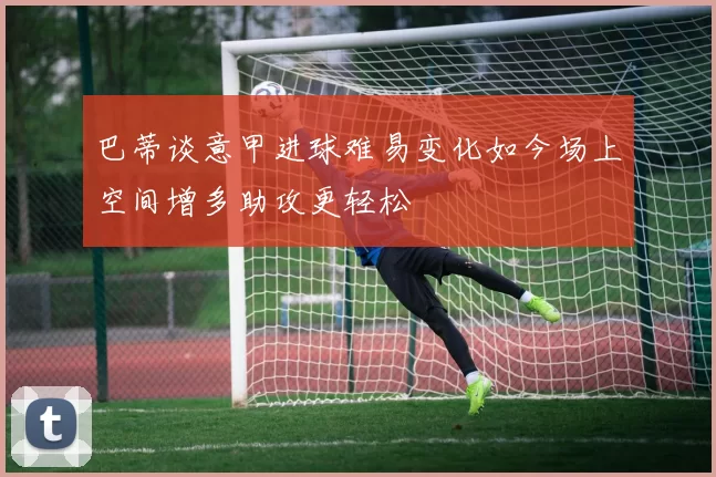 巴蒂谈意甲进球难易变化如今场上空间增多助攻更轻松