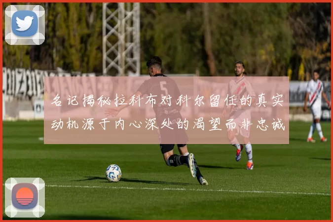 名记揭秘拉科布对科尔留任的真实动机源于内心深处的渴望而非忠诚