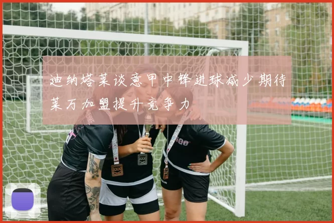 迪纳塔莱谈意甲中锋进球减少期待莱万加盟提升竞争力