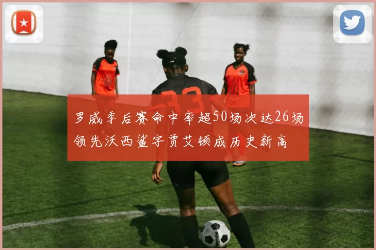 罗威季后赛命中率超50场次达26场领先沃西鲨字贾艾顿成历史新高