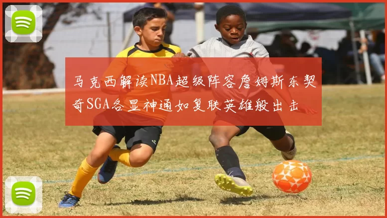 马克西解读NBA超级阵容詹姆斯东契奇SGA各显神通如复联英雄般出击