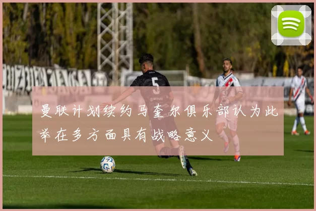 曼联计划续约马奎尔俱乐部认为此举在多方面具有战略意义
