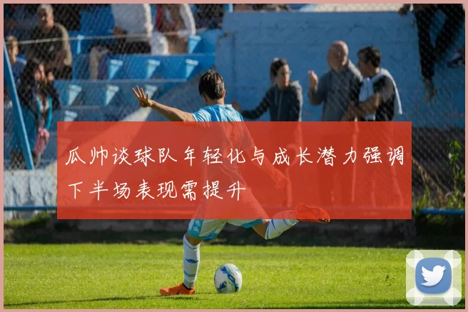 瓜帅谈球队年轻化与成长潜力强调下半场表现需提升