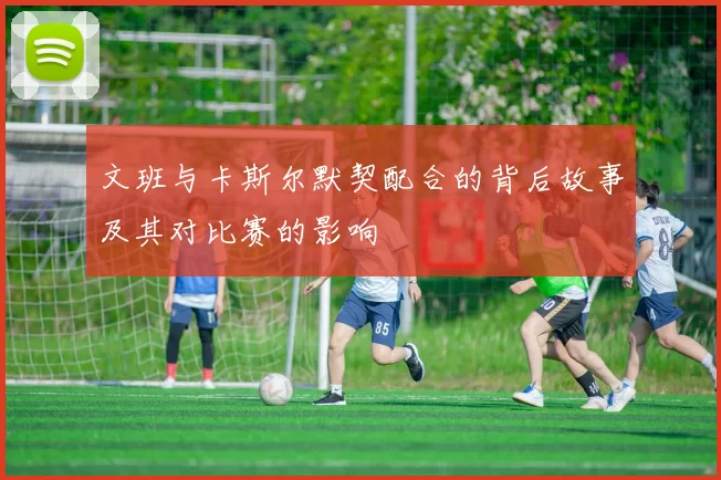 文班与卡斯尔默契配合的背后故事及其对比赛的影响