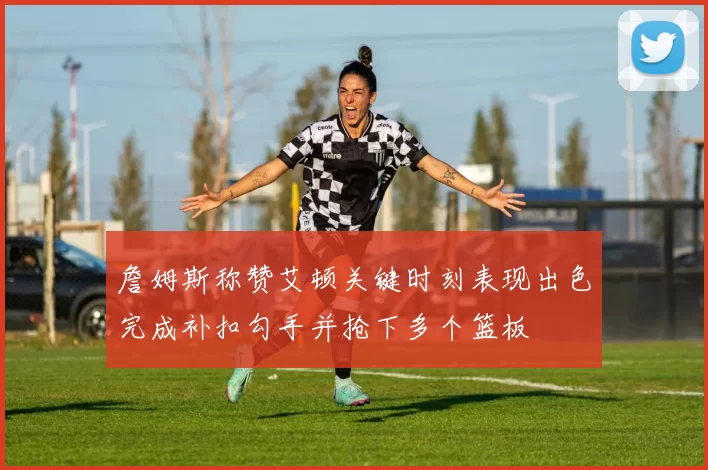 詹姆斯称赞艾顿关键时刻表现出色完成补扣勾手并抢下多个篮板